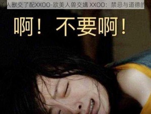 欧美人獸交了配XXOO-欧美人兽交媾 XXOO：禁忌与道德的边界