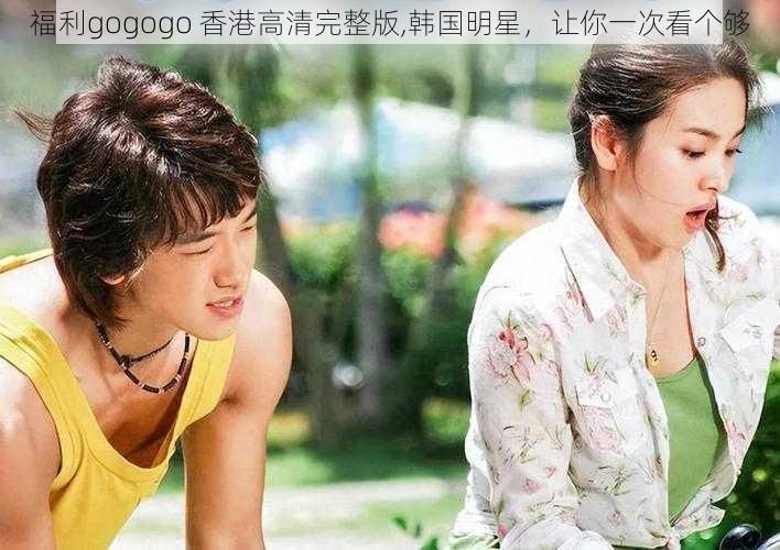 福利gogogo 香港高清完整版,韩国明星，让你一次看个够