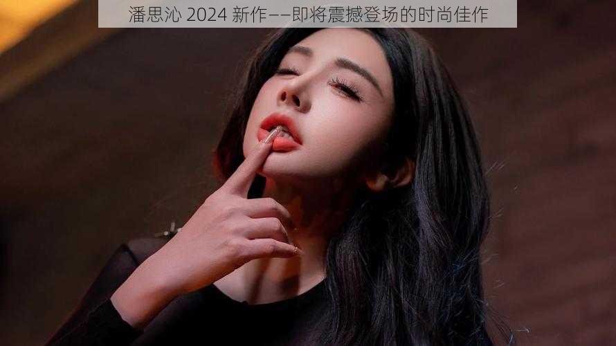 潘思沁 2024 新作——即将震撼登场的时尚佳作