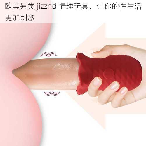 欧美另类 jizzhd 情趣玩具，让你的性生活更加刺激