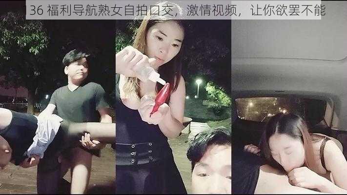 136 福利导航熟女自拍口交，激情视频，让你欲罢不能