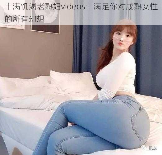 丰满饥渴老熟妇videos：满足你对成熟女性的所有幻想