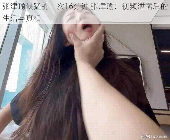 张津瑜最猛的一次16分钟 张津瑜：视频泄露后的生活与真相