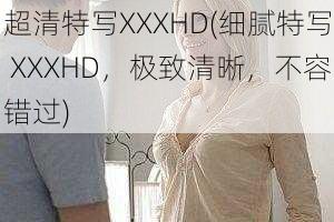 超清特写XXXHD(细腻特写 XXXHD，极致清晰，不容错过)