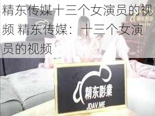 精东传媒十三个女演员的视频 精东传媒：十三个女演员的视频