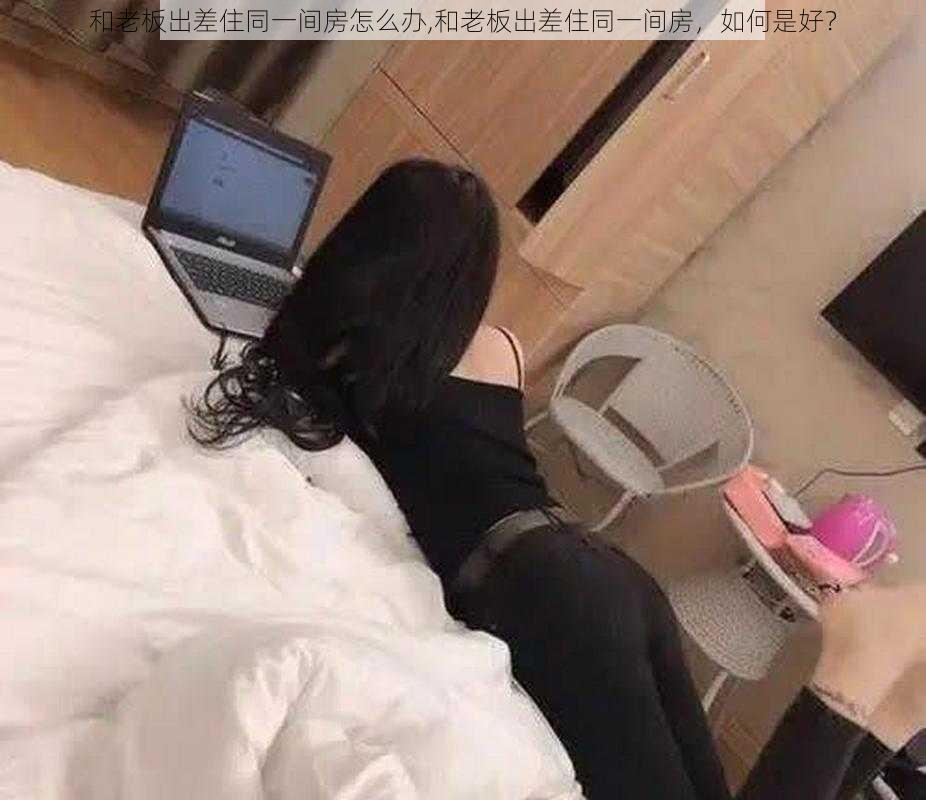 和老板出差住同一间房怎么办,和老板出差住同一间房，如何是好？