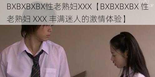 BXBXBXBX性老熟妇XXX【BXBXBXBX 性老熟妇 XXX 丰满迷人的激情体验】