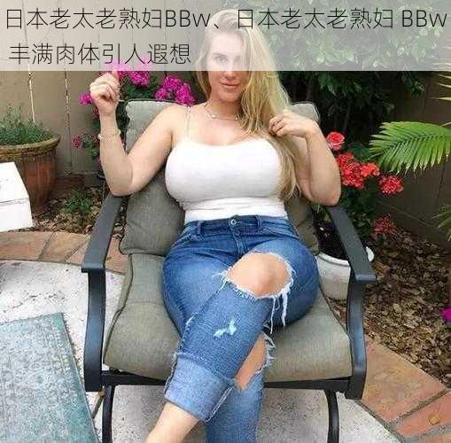 日本老太老熟妇BBw、日本老太老熟妇 BBw 丰满肉体引人遐想