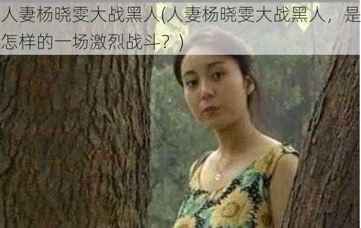 人妻杨晓雯大战黑人(人妻杨晓雯大战黑人，是怎样的一场激烈战斗？)