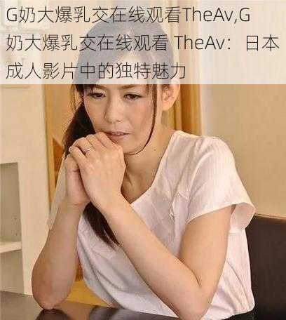 G奶大爆乳交在线观看TheAv,G 奶大爆乳交在线观看 TheAv：日本成人影片中的独特魅力