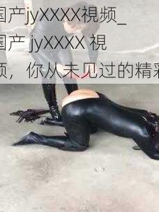 国产jyXXXX視频_国产 jyXXXX 視频，你从未见过的精彩