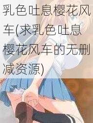 乳色吐息樱花风车(求乳色吐息樱花风车的无删减资源)